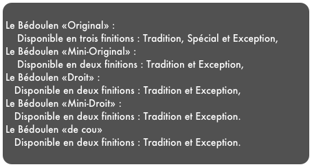 
Le Bédoulen «Original» :    Disponible en trois finitions : Tradition, Spécial et Exception,Le Bédoulen «Mini-Original» :    Disponible en deux finitions : Tradition et Exception,Le Bédoulen «Droit» :   Disponible en deux finitions : Tradition et Exception, Le Bédoulen «Mini-Droit» :   Disponible en deux finitions : Tradition et Exception.Le Bédoulen «de cou»   Disponible en deux finitions : Tradition et Exception.